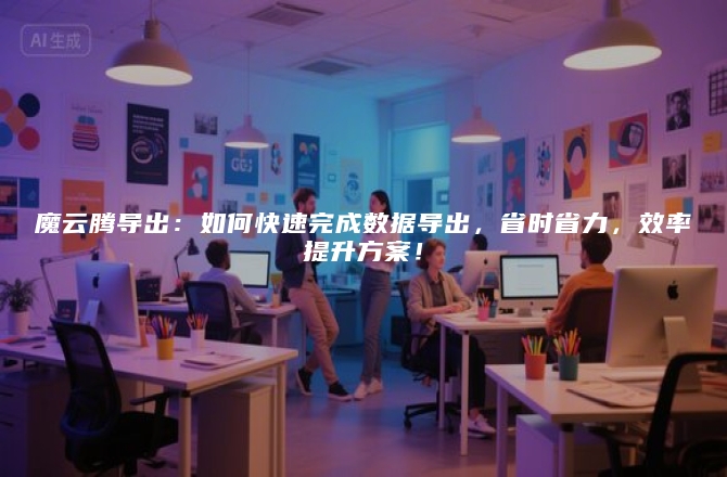 魔云腾导出：如何快速完成数据导出，省时省力，效率提升方案！