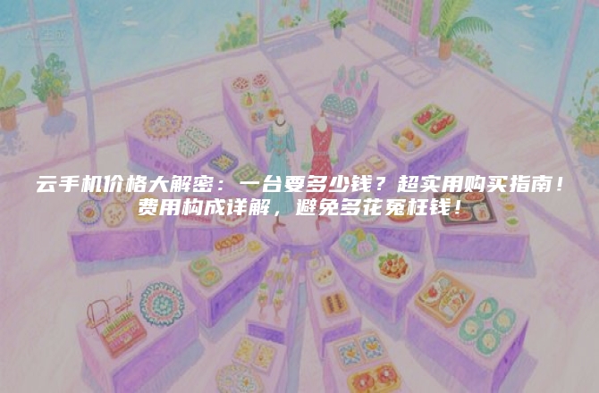 云手机价格大解密：一台要多少钱？超实用购买指南！费用构成详解，避免多花冤枉钱！