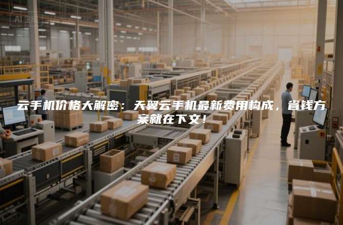 云手机价格大解密:天翼云手机最新费用构成,省钱方案就在下文!