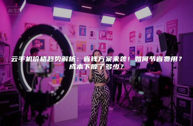 云手机价格趋势解析：省钱方案来袭！如何节省费用？成本下降了多少？