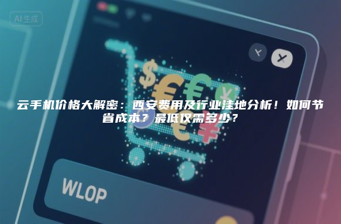 云手机价格大解密：西安费用及行业洼地分析！如何节省成本？最低仅需多少？