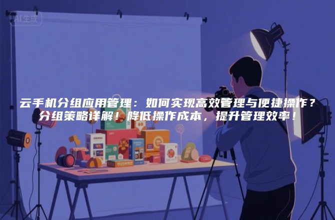 云手机分组应用管理：如何实现高效管理与便捷操作？分组策略详解！降低操作成本，提升管理效率！