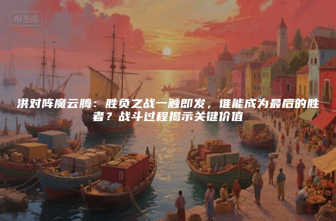 洪对阵魔云腾：胜负之战一触即发，谁能成为最后的胜者？战斗过程揭示关键价值