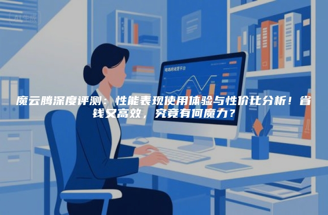 魔云腾深度评测:性能表现使用体验与性价比分析!省钱又高效,究竟有何魔力?