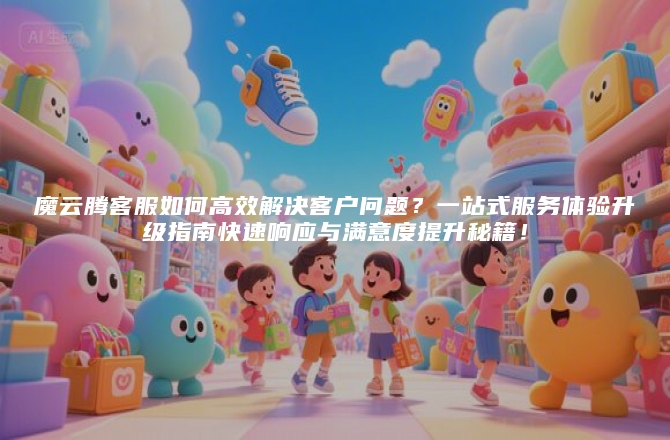 魔云腾客服如何高效解决客户问题？一站式服务体验升级指南快速响应与满意度提升秘籍！