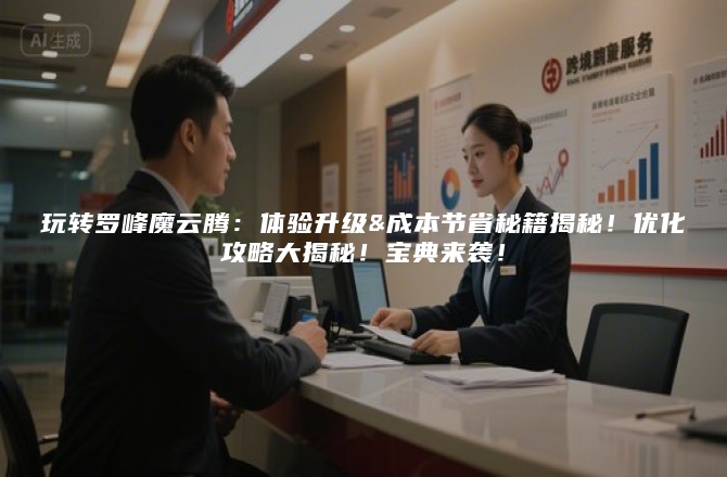 玩转罗峰魔云腾：体验升级&成本节省秘籍揭秘！优化攻略大揭秘！宝典来袭！