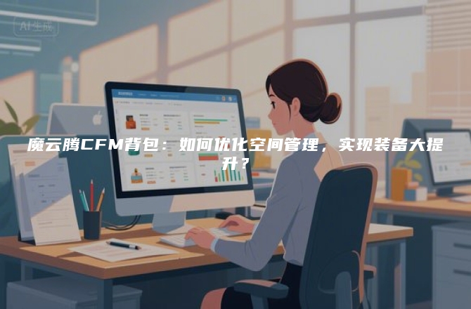 魔云腾CFM背包：如何优化空间管理，实现装备大提升？