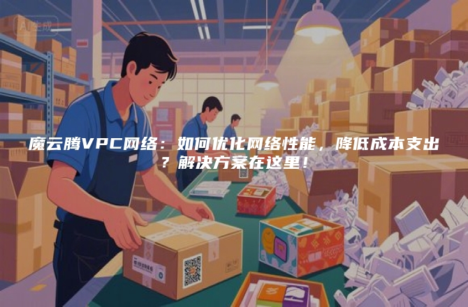 魔云腾VPC网络：如何优化网络性能，降低成本支出？解决方案在这里！