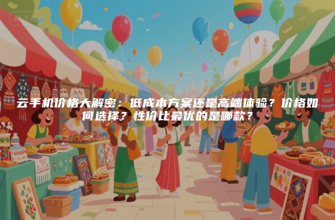 云手机价格大解密：低成本方案还是高端体验？价格如何选择？性价比最优的是哪款？
