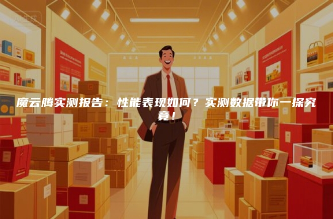 魔云腾实测报告：性能表现如何？实测数据带你一探究竟！