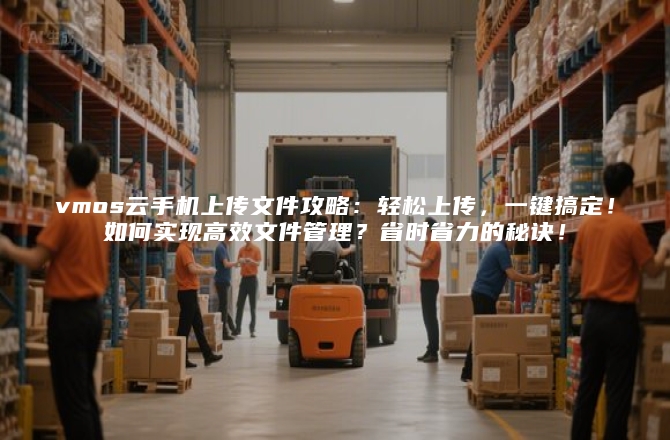 vmos云手机上传文件攻略：轻松上传，一键搞定！如何实现高效文件管理？省时省力的秘诀！