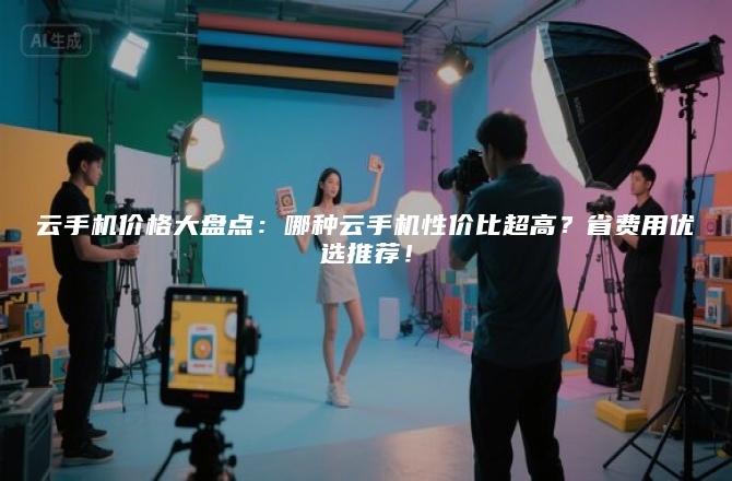 云手机价格大盘点:哪种云手机性价比超高?省费用优选推荐!