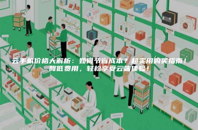 云手机价格大解析：如何节省成本？超实用购买指南！降低费用，轻松享受云端体验！