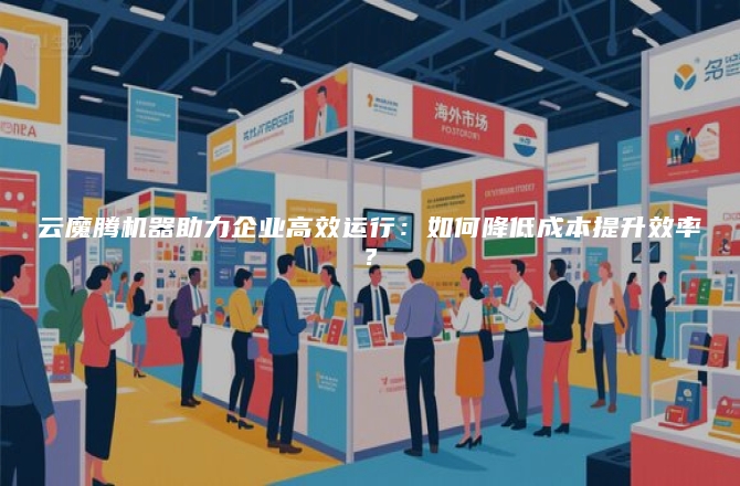 云魔腾机器助力企业高效运行：如何降低成本提升效率？