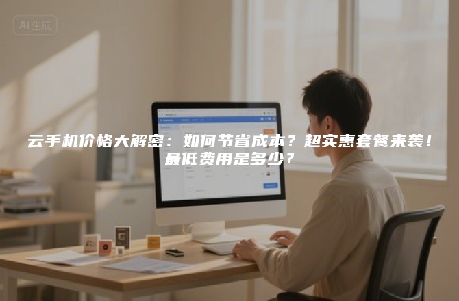 云手机价格大解密:如何节省成本?超实惠套餐来袭!最低费用是多少?