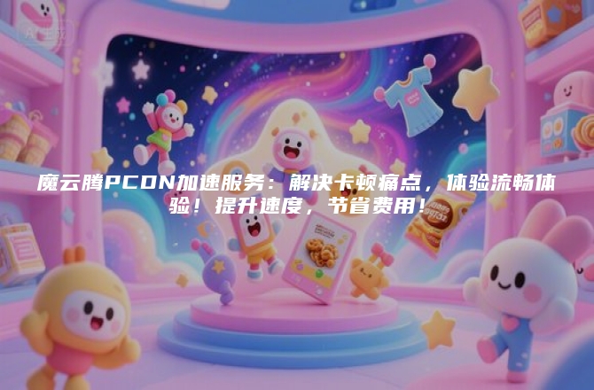 魔云腾PCDN加速服务：解决卡顿痛点，体验流畅体验！提升速度，节省费用！