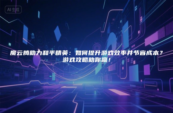魔云腾助力和平精英：如何提升游戏效率并节省成本？游戏攻略助你赢！