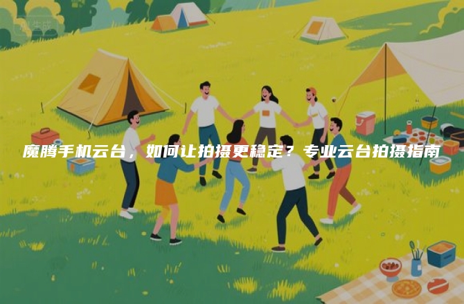 魔腾手机云台，如何让拍摄更稳定？专业云台拍摄指南