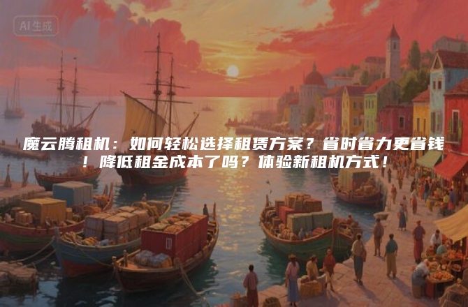 魔云腾租机：如何轻松选择租赁方案？省时省力更省钱！降低租金成本了吗？体验新租机方式！
