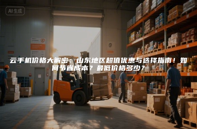 云手机价格大解密:山东地区超值优惠与选择指南!如何节省成本?最低价格多少?