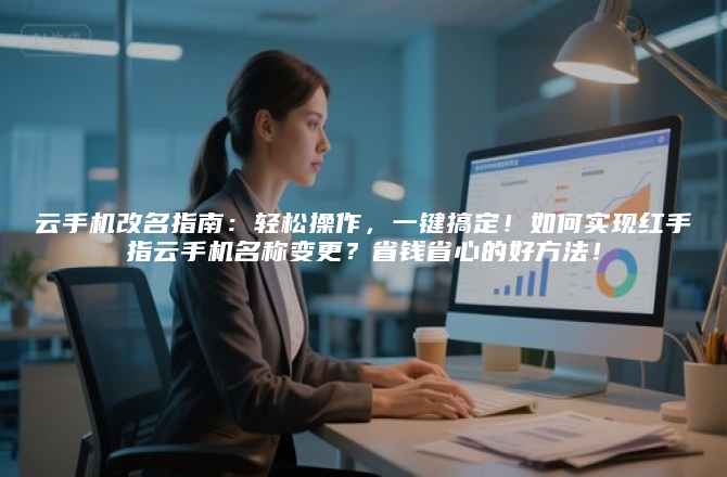 云手机改名指南：轻松操作，一键搞定！如何实现红手指云手机名称变更？省钱省心的好方法！