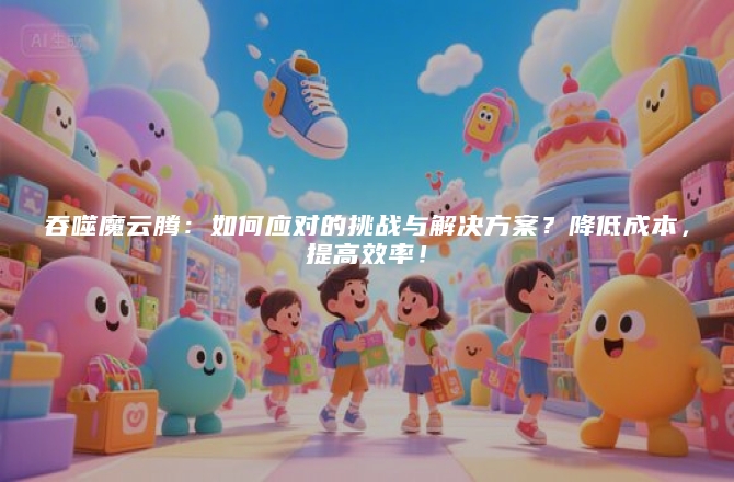 吞噬魔云腾：如何应对的挑战与解决方案？降低成本，提高效率！