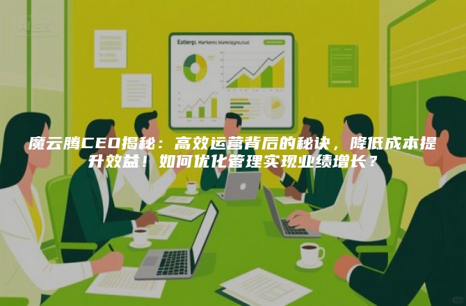 魔云腾CEO揭秘：高效运营背后的秘诀，降低成本提升效益！如何优化管理实现业绩增长？
