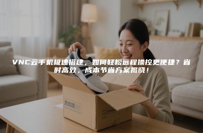 VNC云手机极速搭建，如何轻松远程操控更便捷？省时高效，成本节省方案揭晓！