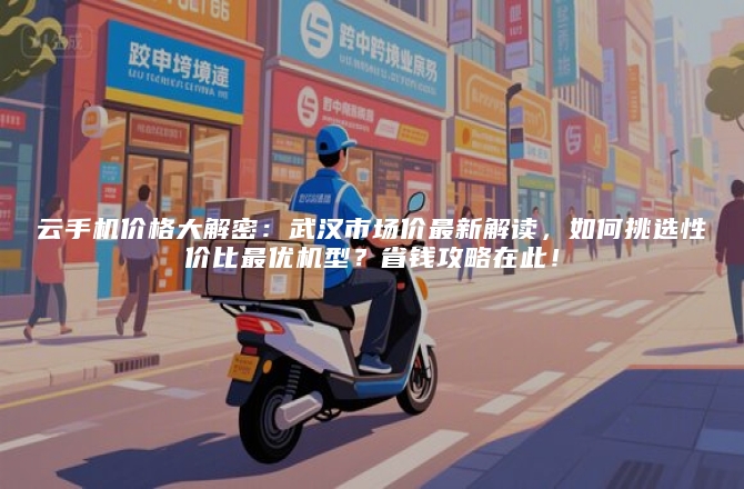 云手机价格大解密：武汉市场价最新解读，如何挑选性价比最优机型？省钱攻略在此！