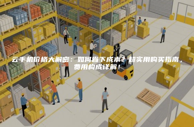云手机价格大解密:如何省下成本?超实用购买指南,费用构成详解!