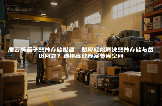 魔云腾盒子照片存储难题：如何轻松解决照片存储与备份问题？选择高效方案节省空间