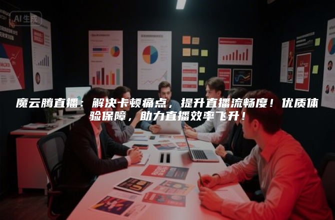 魔云腾直播：解决卡顿痛点，提升直播流畅度！优质体验保障，助力直播效率飞升！