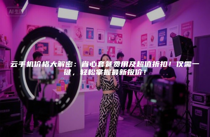 云手机价格大解密：省心套餐费用及超值折扣！仅需一键，轻松掌握最新报价！