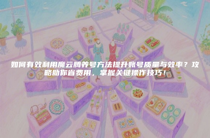 如何有效利用魔云腾养号方法提升账号质量与效率？攻略助你省费用，掌握关键操作技巧！