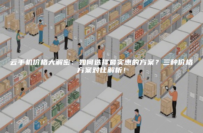 云手机价格大解密：如何选择最实惠的方案？三种价格方案对比解析！