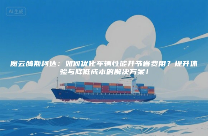 魔云腾斯柯达：如何优化车辆性能并节省费用？提升体验与降低成本的解决方案！