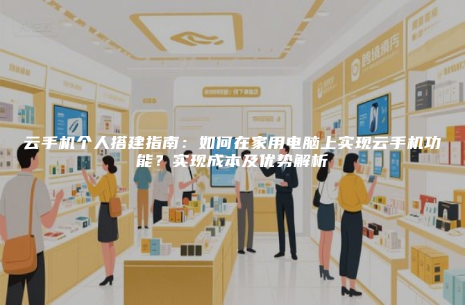 云手机个人搭建指南：如何在家用电脑上实现云手机功能？实现成本及优势解析