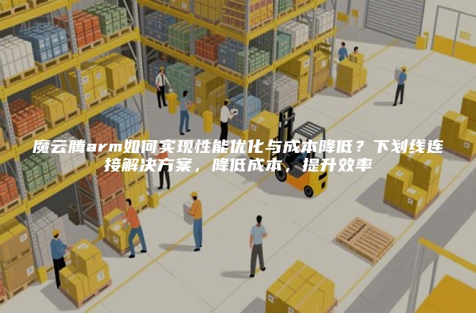 魔云腾arm如何实现性能优化与成本降低？下划线连接解决方案，降低成本，提升效率