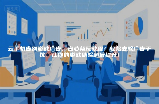 云手机告别游戏广告，省心畅玩教程！轻松去除广告干扰，让你的游戏体验翻倍提升！