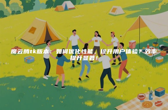 魔云腾tk版本：如何优化性能，提升用户体验？效率提升显著！