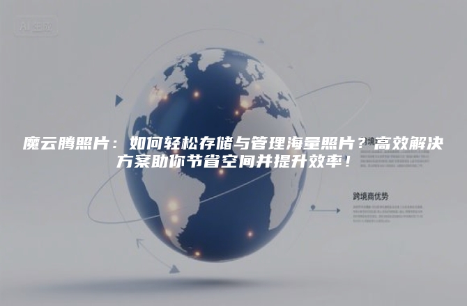 魔云腾照片：如何轻松存储与管理海量照片？高效解决方案助你节省空间并提升效率！