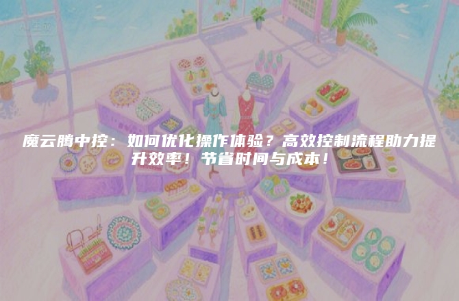 魔云腾中控：如何优化操作体验？高效控制流程助力提升效率！节省时间与成本！