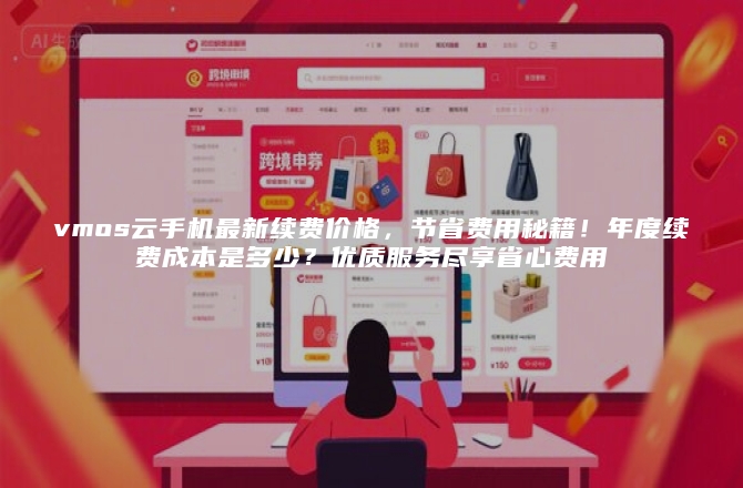 vmos云手机最新续费价格，节省费用秘籍！年度续费成本是多少？优质服务尽享省心费用