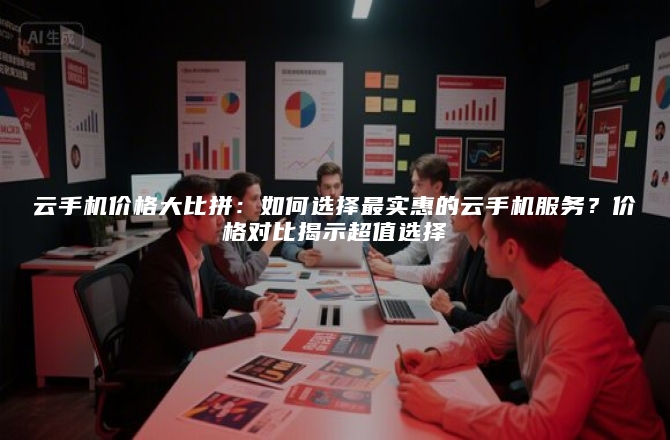 云手机价格大比拼:如何选择最实惠的云手机服务?价格对比揭示超值选择