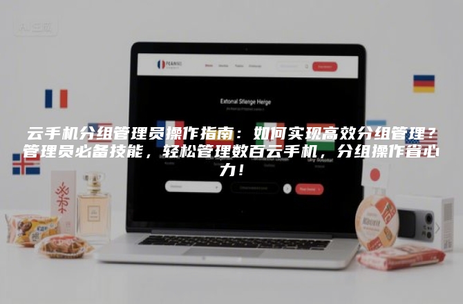 云手机分组管理员操作指南：如何实现高效分组管理？管理员必备技能，轻松管理数百云手机，分组操作省心力！