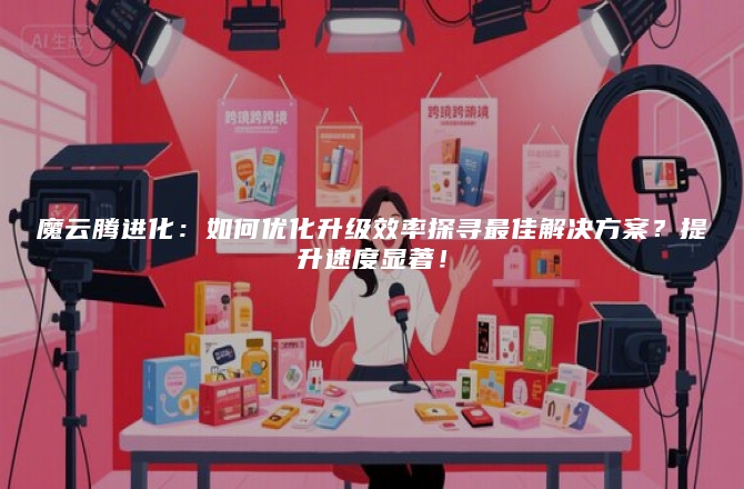 魔云腾进化：如何优化升级效率探寻最佳解决方案？提升速度显著！