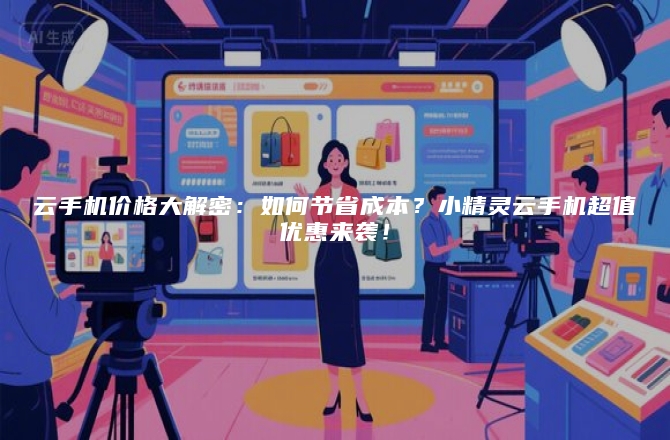 云手机价格大解密:如何节省成本?小精灵云手机超值优惠来袭!
