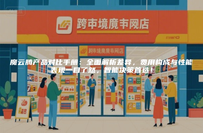 魔云腾产品对比手册：全面解析差异，费用构成与性能表现一目了然，智能决策首选！