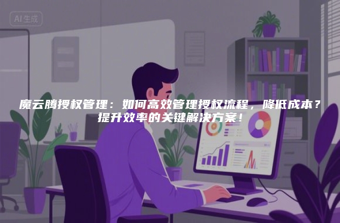 魔云腾授权管理：如何高效管理授权流程，降低成本？提升效率的关键解决方案！