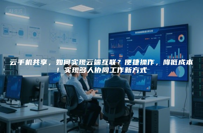 云手机共享，如何实现云端互联？便捷操作，降低成本！实现多人协同工作新方式